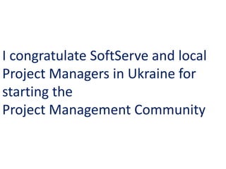 I congratulate SoftServe and local
Project Managers in Ukraine for
starting the
Project Management Community
 