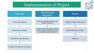 Planning:
Process of setting goals
Developing the strategies
Outlining the implementation
Arrangement & allocation of resources
Monitoring &
evaluation:
Process of keeping a watch on the
progress of project
Process of obtaining regular feedback
on the progress being made towards
achieving their goals & objectives
Review
Analysis of Project’s deliverables
Evaluate the progress till date
Reporting
Implementation of Project
8
 