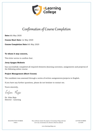 Confirmation of Course Completion
Date:6th May 2020
Course Start Date: 1st May 2020
Course Completion Date:6th May 2020
To whom it may concern,
This letter serves to confirm that:
Jerry Ayagan Modesto
has successfully completed all required elements (learning outcomes, assignments and projects) of
the following online course:
Project Management (Short Course)
The candidate was assessed through a series of written assignments/projects in English.
If you have any further questions, please do not hesitate to contact me.
Yours sincerely,
Dr. Irfan Raja
Director - Learning
REGISTRATION NUMBER This certificate remains the property of eLearning College and must LETTER NUMBER
164633 not in any circumstances be altered or otherwise defaced. LC51059
www.elearningcollege.com
 