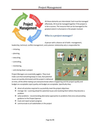 Project Management
Page 3 of 9
All these elements are interrelated. Each must be managed
effectively. All must be managed together if the project is
to be a success. The resource that can be leveraged to the
greatest extent in all projects is the people involved.
Who is a project manager?
A person with a diverse set of skills –management,
leadership, technical, conflict management, and customer relationship who is responsible for:
– initiating,
– planning,
– executing,
– controlling,
– monitoring,
– and closing down a project
Project Managers are essentially jugglers. They must
make sure that everything keeps to task, that potential
issues are quickly eliminated and the project is delivered
on time, all the while making sure everyone knows what is happening and the project quality and
budget are acceptable.roject quality and budget are acceptable. Specifically they:
 direct all activities required to successfully meet the project objectives
 manage risk – scanning ahead for potential issues and resolving them before they become a
problem
 solve problems - recommending alternative approaches to problems that arise and providing
guidance to the Project Sponsor
 track and report project progress
 communicate to all stakeholders in the project
 