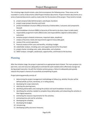 Project Management
Page 5 of 9
The initiating stage should include a plan that encompasses the following areas. These areas can be
recorded in a series of documents called Project Initiation documents. Project Initiation documents are a
series of planned documents used to create order for the duration of the project. These tend to include:
1. project proposal (idea behind project, overall goal, duration)
2. project scope (project direction and track)
3. product breakdown structure (PBS) (a hierarchy of deliverables / outcomes and components
thereof)
4. work breakdown structure (WBS) (a hierarchy of the work to be done, down to daily tasks)
5. responsibility assignment matrix (RACI) (roles and responsibilities aligned to deliverables /
outcomes)
6. tentative project schedule (milestones, important dates, deadlines)
7. analysis of business needs and requirements against measurable goals
8. review of the current operations
9. financial analysis of the costs and benefits, including a budget
10. stakeholder analysis, including users and support personnel for the project
11. project charter including costs, tasks, deliverables, and schedules
12. SWOT analysis: strengths, weaknesses, opportunities, and threats to the business
Planning
After the initiation stage, the project is planned to an appropriate level of detail. The main purpose is to
plan time, cost and resources adequately to estimate the work needed and to effectively manage risk
during project execution. As with the Initiation process group, a failure to adequately plan greatly
reduces the project's chances of successfully accomplishing its goals.
Project planning generally consists of
1. determining the project management methodology to follow (e.g. whether the plan will be
defined wholly up front, iteratively, or in rolling waves);
2. developing the scope statement;
3. selecting the planning team;
4. identifying deliverables and creating the product and work breakdown structures;
5. identifying the activities needed to complete those deliverables and networking the activities in
their logical sequence;
6. estimating the resource requirements for the activities;
7. estimating time and cost for activities;
8. developing the schedule;
9. developing the budget;
10. risk planning;
11. developing quality assurance measures;
 