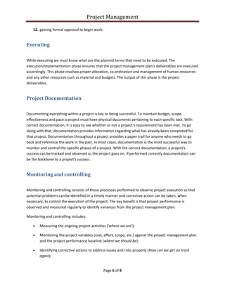 Project Management
Page 6 of 9
12. gaining formal approval to begin work.
Executing
While executing we must know what are the planned terms that need to be executed. The
execution/implementation phase ensures that the project management plan's deliverables are executed
accordingly. This phase involves proper allocation, co-ordination and management of human resources
and any other resources such as material and budgets. The output of this phase is the project
deliverables.
Project Documentation
Documenting everything within a project is key to being successful. To maintain budget, scope,
effectiveness and pace a project must have physical documents pertaining to each specific task. With
correct documentation, it is easy to see whether or not a project's requirement has been met. To go
along with that, documentation provides information regarding what has already been completed for
that project. Documentation throughout a project provides a paper trail for anyone who needs to go
back and reference the work in the past. In most cases, documentation is the most successful way to
monitor and control the specific phases of a project. With the correct documentation, a project's
success can be tracked and observed as the project goes on. If performed correctly documentation can
be the backbone to a project's success.
Monitoring and controlling
Monitoring and controlling consists of those processes performed to observe project execution so that
potential problems can be identified in a timely manner and corrective action can be taken, when
necessary, to control the execution of the project. The key benefit is that project performance is
observed and measured regularly to identify variances from the project management plan.
Monitoring and controlling includes:
 Measuring the ongoing project activities ('where we are');
 Monitoring the project variables (cost, effort, scope, etc.) against the project management plan
and the project performance baseline (where we should be);
 Identifying corrective actions to address issues and risks properly (How can we get on track
again);
 