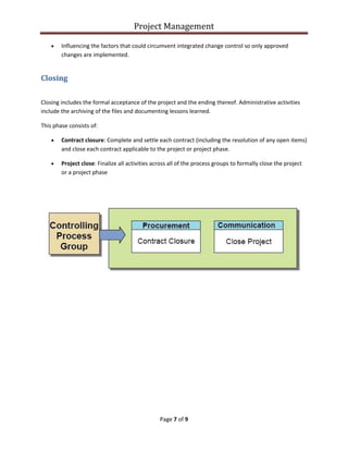 Project Management
Page 7 of 9
 Influencing the factors that could circumvent integrated change control so only approved
changes are implemented.
Closing
Closing includes the formal acceptance of the project and the ending thereof. Administrative activities
include the archiving of the files and documenting lessons learned.
This phase consists of:
 Contract closure: Complete and settle each contract (including the resolution of any open items)
and close each contract applicable to the project or project phase.
 Project close: Finalize all activities across all of the process groups to formally close the project
or a project phase
 
