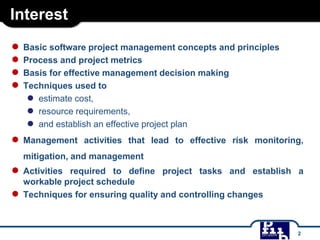 Interest
● Basic software project management concepts and principles
● Process and project metrics
● Basis for effective management decision making
● Techniques used to
● estimate cost,
● resource requirements,
● and establish an effective project plan
● Management activities that lead to effective risk monitoring,
mitigation, and management
● Activities required to define project tasks and establish a
workable project schedule
● Techniques for ensuring quality and controlling changes
2
 