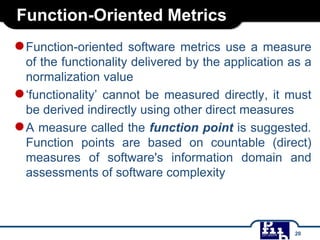 Function-Oriented Metrics
●Function-oriented software metrics use a measure
of the functionality delivered by the application as a
normalization value
●‘functionality’ cannot be measured directly, it must
be derived indirectly using other direct measures
●A measure called the function point is suggested.
Function points are based on countable (direct)
measures of software's information domain and
assessments of software complexity
20
 