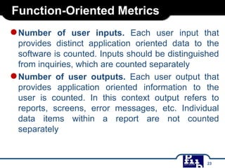 Function-Oriented Metrics
●Number of user inputs. Each user input that
provides distinct application oriented data to the
software is counted. Inputs should be distinguished
from inquiries, which are counted separately
●Number of user outputs. Each user output that
provides application oriented information to the
user is counted. In this context output refers to
reports, screens, error messages, etc. Individual
data items within a report are not counted
separately
23
 