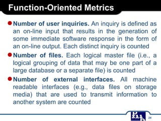 Function-Oriented Metrics
●Number of user inquiries. An inquiry is defined as
an on-line input that results in the generation of
some immediate software response in the form of
an on-line output. Each distinct inquiry is counted
●Number of files. Each logical master file (i.e., a
logical grouping of data that may be one part of a
large database or a separate file) is counted
●Number of external interfaces. All machine
readable interfaces (e.g., data files on storage
media) that are used to transmit information to
another system are counted
24
 