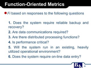 Function-Oriented Metrics
●Fi based on responses to the following questions
1. Does the system require reliable backup and
recovery?
2. Are data communications required?
3. Are there distributed processing functions?
4. Is performance critical?
5. Will the system run in an existing, heavily
utilized operational environment?
6. Does the system require on-line data entry?
26
 