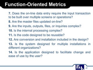 Function-Oriented Metrics
7. Does the on-line data entry require the input transaction
to be built over multiple screens or operations?
8. Are the master files updated on-line?
9. Are the inputs, outputs, files, or inquiries complex?
10. Is the internal processing complex?
11. Is the code designed to be reusable?
12. Are conversion and installation included in the design?
13. Is the system designed for multiple installations in
different organizations?
14. Is the application designed to facilitate change and
ease of use by the user?
27
 