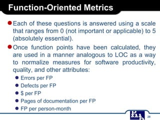 Function-Oriented Metrics
●Each of these questions is answered using a scale
that ranges from 0 (not important or applicable) to 5
(absolutely essential).
●Once function points have been calculated, they
are used in a manner analogous to LOC as a way
to normalize measures for software productivity,
quality, and other attributes:
● Errors per FP
● Defects per FP
● $ per FP
● Pages of documentation per FP
● FP per person-month
28
 