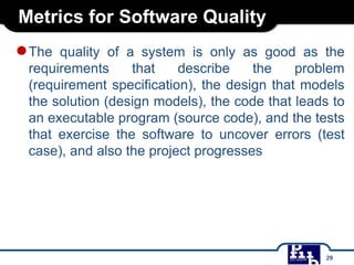 Metrics for Software Quality
●The quality of a system is only as good as the
requirements that describe the problem
(requirement specification), the design that models
the solution (design models), the code that leads to
an executable program (source code), and the tests
that exercise the software to uncover errors (test
case), and also the project progresses
29
 