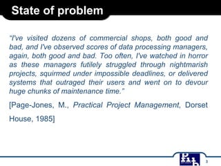 State of problem
“I've visited dozens of commercial shops, both good and
bad, and I've observed scores of data processing managers,
again, both good and bad. Too often, I've watched in horror
as these managers futilely struggled through nightmarish
projects, squirmed under impossible deadlines, or delivered
systems that outraged their users and went on to devour
huge chunks of maintenance time.”
[Page-Jones, M., Practical Project Management, Dorset
House, 1985]
3
 