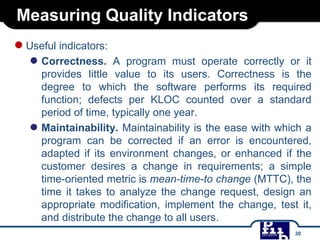 Measuring Quality Indicators
●Useful indicators:
● Correctness. A program must operate correctly or it
provides little value to its users. Correctness is the
degree to which the software performs its required
function; defects per KLOC counted over a standard
period of time, typically one year.
● Maintainability. Maintainability is the ease with which a
program can be corrected if an error is encountered,
adapted if its environment changes, or enhanced if the
customer desires a change in requirements; a simple
time-oriented metric is mean-time-to change (MTTC), the
time it takes to analyze the change request, design an
appropriate modification, implement the change, test it,
and distribute the change to all users.
30
 