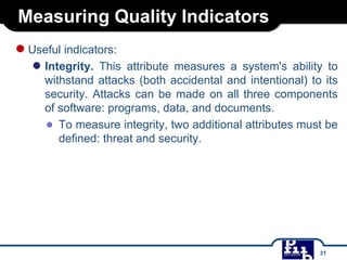 Measuring Quality Indicators
●Useful indicators:
● Integrity. This attribute measures a system's ability to
withstand attacks (both accidental and intentional) to its
security. Attacks can be made on all three components
of software: programs, data, and documents.
● To measure integrity, two additional attributes must be
defined: threat and security.
31
 