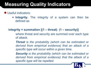 Measuring Quality Indicators
●Useful indicators:
● Integrity. The integrity of a system can then be
defined as
integrity = summation [(1 – threat) (1 – security)]
where threat and security are summed over each type
of attack.
Threat is the probability (which can be estimated or
derived from empirical evidence) that an attack of a
specific type will occur within a given time.
Security is the probability (which can be estimated or
derived from empirical evidence) that the attack of a
specific type will be repelled.
32
 