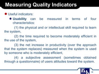 Measuring Quality Indicators
●Useful indicators:
● Usability can be measured in terms of four
characteristics:
(1) the physical and or intellectual skill required to learn
the system,
(2) the time required to become moderately efficient in
the use of the system,
(3) the net increase in productivity (over the approach
that the system replaces) measured when the system is used
by someone who is moderately efficient,
(4) a subjective assessment (sometimes obtained
through a questionnaire) of users attitudes toward the system.
34
 