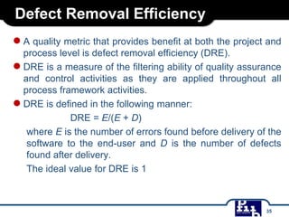 Defect Removal Efficiency
●A quality metric that provides benefit at both the project and
process level is defect removal efficiency (DRE).
●DRE is a measure of the filtering ability of quality assurance
and control activities as they are applied throughout all
process framework activities.
●DRE is defined in the following manner:
DRE = E/(E + D)
where E is the number of errors found before delivery of the
software to the end-user and D is the number of defects
found after delivery.
The ideal value for DRE is 1
35
 