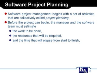 Software Project Planning
●Software project management begins with a set of activities
that are collectively called project planning.
●Before the project can begin, the manager and the software
team must estimate
● the work to be done,
● the resources that will be required,
● and the time that will elapse from start to finish,
37
 