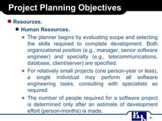 Project Planning Objectives
●Resources.
● Human Resources.
● The planner begins by evaluating scope and selecting
the skills required to complete development. Both
organizational position (e.g., manager, senior software
engineer) and specialty (e.g., telecommunications,
database, client/server) are specified.
● For relatively small projects (one person-year or less),
a single individual may perform all software
engineering tasks, consulting with specialists as
required.
● The number of people required for a software project
is determined only after an estimate of development
effort (person-months) is made.
41
 