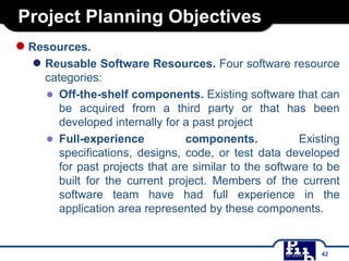 Project Planning Objectives
●Resources.
● Reusable Software Resources. Four software resource
categories:
● Off-the-shelf components. Existing software that can
be acquired from a third party or that has been
developed internally for a past project
● Full-experience components. Existing
specifications, designs, code, or test data developed
for past projects that are similar to the software to be
built for the current project. Members of the current
software team have had full experience in the
application area represented by these components.
42
 