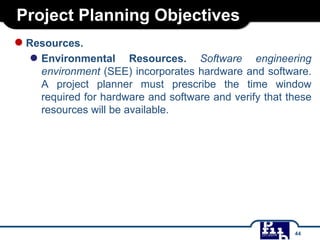 Project Planning Objectives
●Resources.
● Environmental Resources. Software engineering
environment (SEE) incorporates hardware and software.
A project planner must prescribe the time window
required for hardware and software and verify that these
resources will be available.
44
 