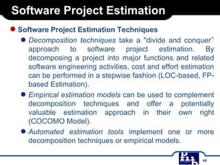 Software Project Estimation
●Software Project Estimation Techniques
● Decomposition techniques take a "divide and conquer’’
approach to software project estimation. By
decomposing a project into major functions and related
software engineering activities, cost and effort estimation
can be performed in a stepwise fashion (LOC-based, FP-
based Estimation).
● Empirical estimation models can be used to complement
decomposition techniques and offer a potentially
valuable estimation approach in their own right
(COCOMO Model).
● Automated estimation tools implement one or more
decomposition techniques or empirical models.
46
 