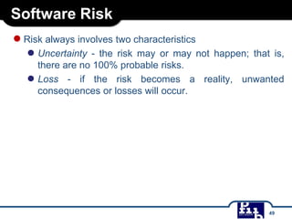 Software Risk
●Risk always involves two characteristics
● Uncertainty - the risk may or may not happen; that is,
there are no 100% probable risks.
● Loss - if the risk becomes a reality, unwanted
consequences or losses will occur.
49
 