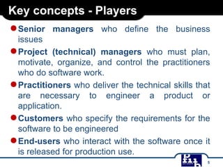 Key concepts - Players
●Senior managers who define the business
issues
●Project (technical) managers who must plan,
motivate, organize, and control the practitioners
who do software work.
●Practitioners who deliver the technical skills that
are necessary to engineer a product or
application.
●Customers who specify the requirements for the
software to be engineered
●End-users who interact with the software once it
is released for production use.
5
 