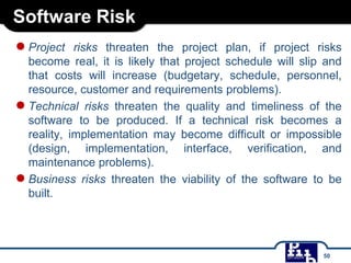 Software Risk
●Project risks threaten the project plan, if project risks
become real, it is likely that project schedule will slip and
that costs will increase (budgetary, schedule, personnel,
resource, customer and requirements problems).
●Technical risks threaten the quality and timeliness of the
software to be produced. If a technical risk becomes a
reality, implementation may become difficult or impossible
(design, implementation, interface, verification, and
maintenance problems).
●Business risks threaten the viability of the software to be
built.
50
 