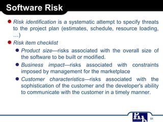 Software Risk
●Risk identification is a systematic attempt to specify threats
to the project plan (estimates, schedule, resource loading,
…)
●Risk item checklist
● Product size—risks associated with the overall size of
the software to be built or modified.
● Business impact—risks associated with constraints
imposed by management for the marketplace
● Customer characteristics—risks associated with the
sophistication of the customer and the developer's ability
to communicate with the customer in a timely manner.
51
 