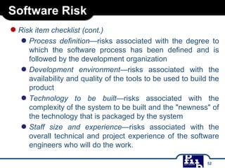 Software Risk
●Risk item checklist (cont.)
● Process definition—risks associated with the degree to
which the software process has been defined and is
followed by the development organization
● Development environment—risks associated with the
availability and quality of the tools to be used to build the
product
● Technology to be built—risks associated with the
complexity of the system to be built and the "newness" of
the technology that is packaged by the system
● Staff size and experience—risks associated with the
overall technical and project experience of the software
engineers who will do the work.
52
 