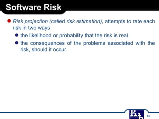 Software Risk
●Risk projection (called risk estimation), attempts to rate each
risk in two ways
● the likelihood or probability that the risk is real
● the consequences of the problems associated with the
risk, should it occur.
53
 