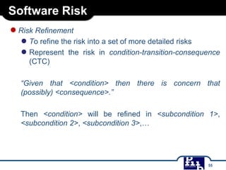 Software Risk
●Risk Refinement
● To refine the risk into a set of more detailed risks
● Represent the risk in condition-transition-consequence
(CTC)
“Given that <condition> then there is concern that
(possibly) <consequence>.”
Then <condition> will be refined in <subcondition 1>,
<subcondition 2>, <subcondition 3>,…
55
 