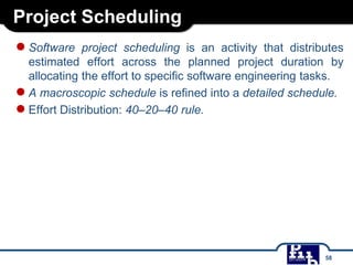 Project Scheduling
●Software project scheduling is an activity that distributes
estimated effort across the planned project duration by
allocating the effort to specific software engineering tasks.
●A macroscopic schedule is refined into a detailed schedule.
●Effort Distribution: 40–20–40 rule.
58
 