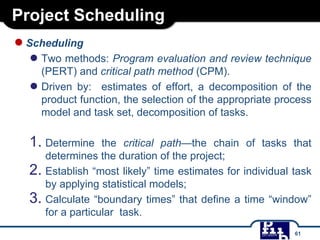 Project Scheduling
●Scheduling
● Two methods: Program evaluation and review technique
(PERT) and critical path method (CPM).
● Driven by: estimates of effort, a decomposition of the
product function, the selection of the appropriate process
model and task set, decomposition of tasks.
1. Determine the critical path—the chain of tasks that
determines the duration of the project;
2. Establish “most likely” time estimates for individual task
by applying statistical models;
3. Calculate “boundary times” that define a time “window”
for a particular task.
61
 