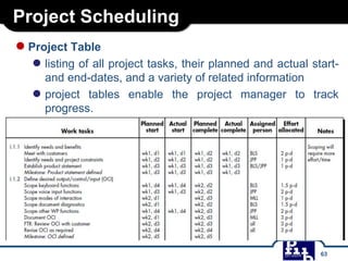 Project Scheduling
●Project Table
● listing of all project tasks, their planned and actual start-
and end-dates, and a variety of related information
● project tables enable the project manager to track
progress.
63
 