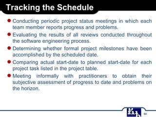 Tracking the Schedule
●Conducting periodic project status meetings in which each
team member reports progress and problems.
●Evaluating the results of all reviews conducted throughout
the software engineering process.
●Determining whether formal project milestones have been
accomplished by the scheduled date.
●Comparing actual start-date to planned start-date for each
project task listed in the project table.
●Meeting informally with practitioners to obtain their
subjective assessment of progress to date and problems on
the horizon.
64
 