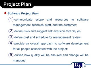 Project Plan
●Software Project Plan
(1) communicate scope and resources to software
management, technical staff, and the customer;
(2) define risks and suggest risk aversion techniques;
(3) define cost and schedule for management review;
(4) provide an overall approach to software development
for all people associated with the project;
(5) outline how quality will be ensured and change will be
managed.
65
 