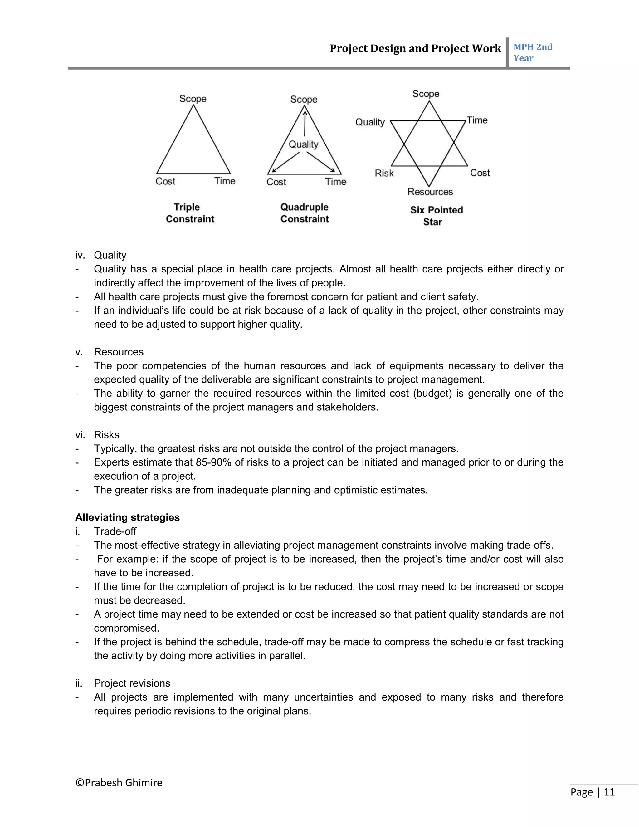 Project Design and Project Work MPH 2nd
Year
©Prabesh Ghimire
Page | 11
iv. Quality
- Quality has a special place in health care projects. Almost all health care projects either directly or
indirectly affect the improvement of the lives of people.
- All health care projects must give the foremost concern for patient and client safety.
- If an individual’s life could be at risk because of a lack of quality in the project, other constraints may
need to be adjusted to support higher quality.
v. Resources
- The poor competencies of the human resources and lack of equipments necessary to deliver the
expected quality of the deliverable are significant constraints to project management.
- The ability to garner the required resources within the limited cost (budget) is generally one of the
biggest constraints of the project managers and stakeholders.
vi. Risks
- Typically, the greatest risks are not outside the control of the project managers.
- Experts estimate that 85-90% of risks to a project can be initiated and managed prior to or during the
execution of a project.
- The greater risks are from inadequate planning and optimistic estimates.
Alleviating strategies
i. Trade-off
- The most-effective strategy in alleviating project management constraints involve making trade-offs.
- For example: if the scope of project is to be increased, then the project’s time and/or cost will also
have to be increased.
- If the time for the completion of project is to be reduced, the cost may need to be increased or scope
must be decreased.
- A project time may need to be extended or cost be increased so that patient quality standards are not
compromised.
- If the project is behind the schedule, trade-off may be made to compress the schedule or fast tracking
the activity by doing more activities in parallel.
ii. Project revisions
- All projects are implemented with many uncertainties and exposed to many risks and therefore
requires periodic revisions to the original plans.
 