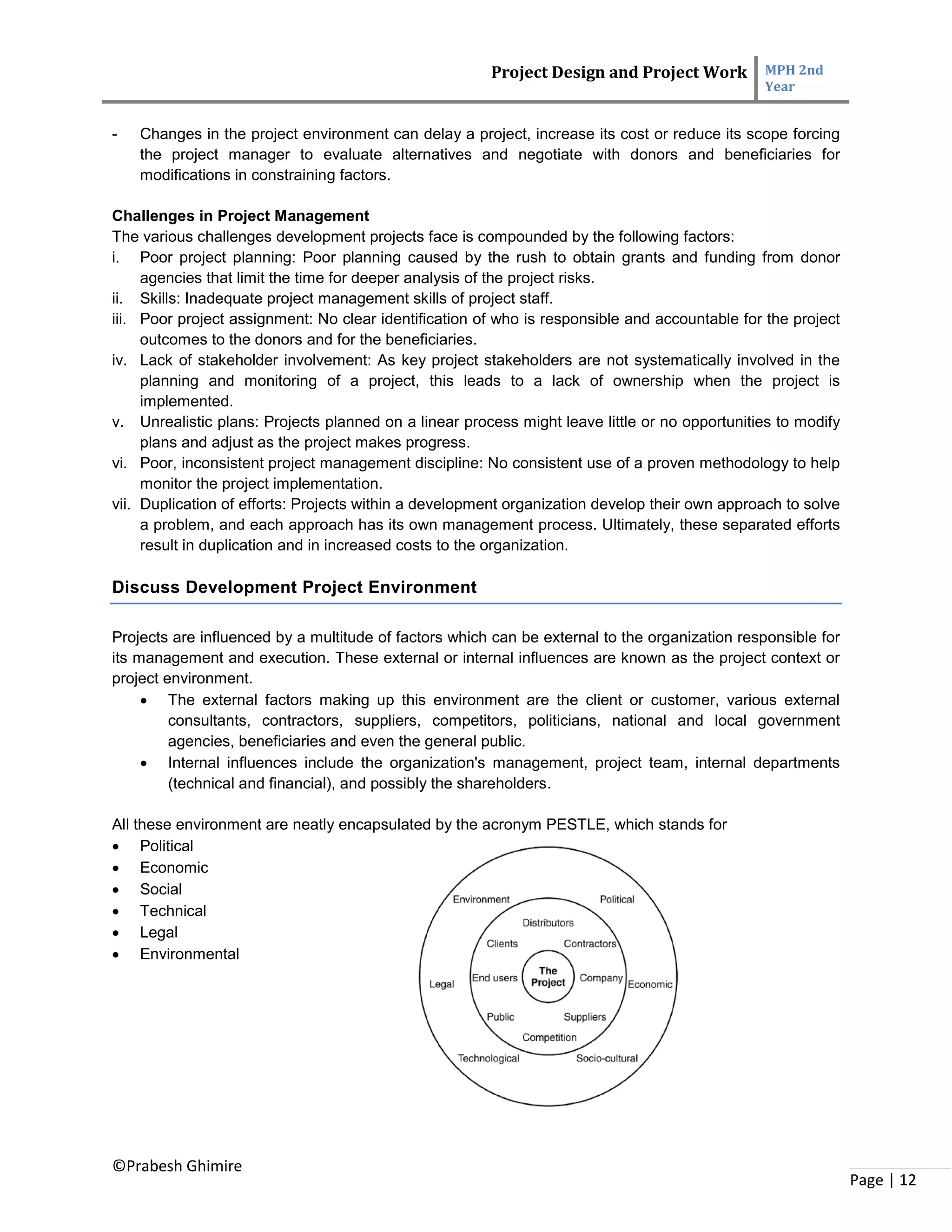 Project Design and Project Work MPH 2nd
Year
©Prabesh Ghimire
Page | 12
- Changes in the project environment can delay a project, increase its cost or reduce its scope forcing
the project manager to evaluate alternatives and negotiate with donors and beneficiaries for
modifications in constraining factors.
Challenges in Project Management
The various challenges development projects face is compounded by the following factors:
i. Poor project planning: Poor planning caused by the rush to obtain grants and funding from donor
agencies that limit the time for deeper analysis of the project risks.
ii. Skills: Inadequate project management skills of project staff.
iii. Poor project assignment: No clear identification of who is responsible and accountable for the project
outcomes to the donors and for the beneficiaries.
iv. Lack of stakeholder involvement: As key project stakeholders are not systematically involved in the
planning and monitoring of a project, this leads to a lack of ownership when the project is
implemented.
v. Unrealistic plans: Projects planned on a linear process might leave little or no opportunities to modify
plans and adjust as the project makes progress.
vi. Poor, inconsistent project management discipline: No consistent use of a proven methodology to help
monitor the project implementation.
vii. Duplication of efforts: Projects within a development organization develop their own approach to solve
a problem, and each approach has its own management process. Ultimately, these separated efforts
result in duplication and in increased costs to the organization.
Discuss Development Project Environment
Projects are influenced by a multitude of factors which can be external to the organization responsible for
its management and execution. These external or internal influences are known as the project context or
project environment.
 The external factors making up this environment are the client or customer, various external
consultants, contractors, suppliers, competitors, politicians, national and local government
agencies, beneficiaries and even the general public.
 Internal influences include the organization's management, project team, internal departments
(technical and financial), and possibly the shareholders.
All these environment are neatly encapsulated by the acronym PESTLE, which stands for
 Political
 Economic
 Social
 Technical
 Legal
 Environmental
 