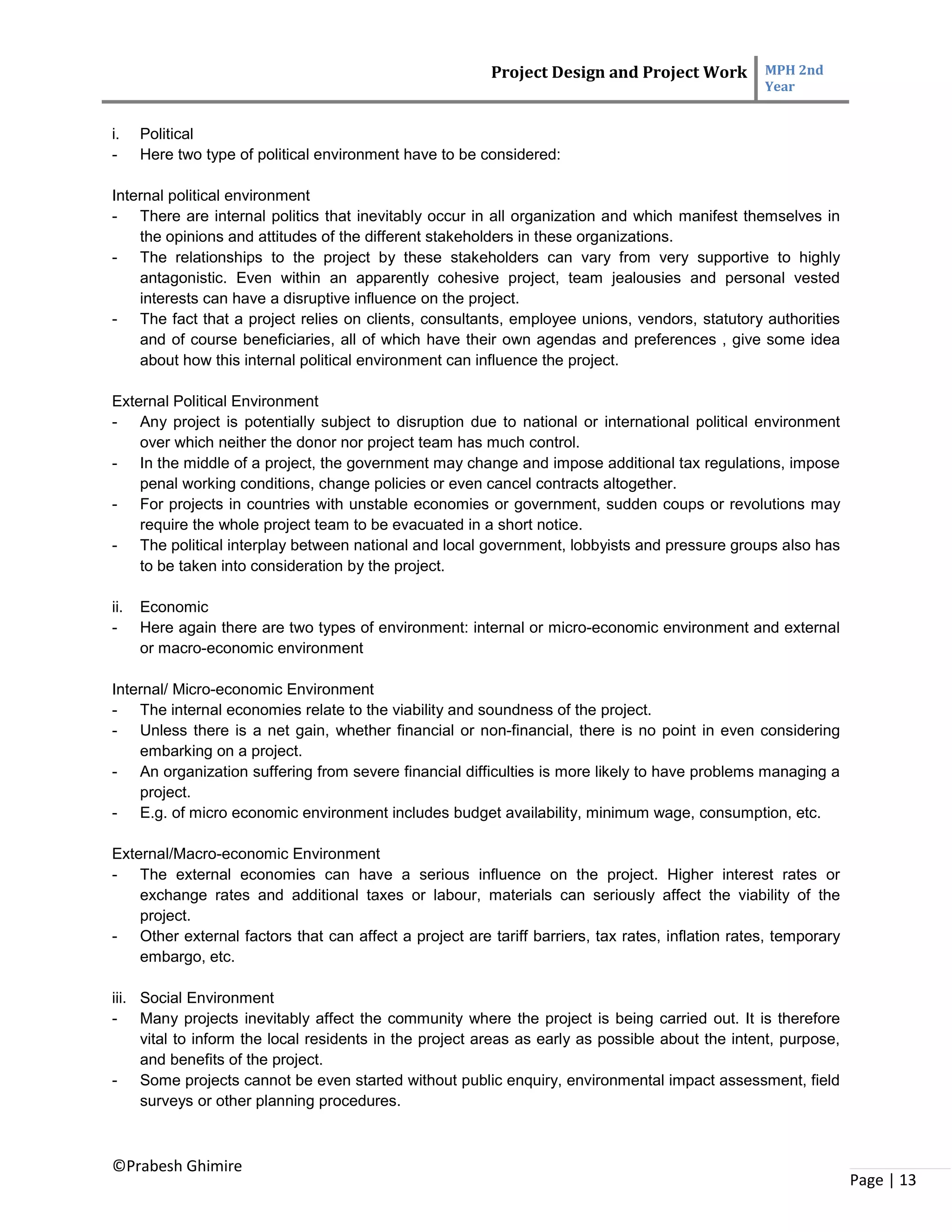 Project Design and Project Work MPH 2nd
Year
©Prabesh Ghimire
Page | 13
i. Political
- Here two type of political environment have to be considered:
Internal political environment
- There are internal politics that inevitably occur in all organization and which manifest themselves in
the opinions and attitudes of the different stakeholders in these organizations.
- The relationships to the project by these stakeholders can vary from very supportive to highly
antagonistic. Even within an apparently cohesive project, team jealousies and personal vested
interests can have a disruptive influence on the project.
- The fact that a project relies on clients, consultants, employee unions, vendors, statutory authorities
and of course beneficiaries, all of which have their own agendas and preferences , give some idea
about how this internal political environment can influence the project.
External Political Environment
- Any project is potentially subject to disruption due to national or international political environment
over which neither the donor nor project team has much control.
- In the middle of a project, the government may change and impose additional tax regulations, impose
penal working conditions, change policies or even cancel contracts altogether.
- For projects in countries with unstable economies or government, sudden coups or revolutions may
require the whole project team to be evacuated in a short notice.
- The political interplay between national and local government, lobbyists and pressure groups also has
to be taken into consideration by the project.
ii. Economic
- Here again there are two types of environment: internal or micro-economic environment and external
or macro-economic environment
Internal/ Micro-economic Environment
- The internal economies relate to the viability and soundness of the project.
- Unless there is a net gain, whether financial or non-financial, there is no point in even considering
embarking on a project.
- An organization suffering from severe financial difficulties is more likely to have problems managing a
project.
- E.g. of micro economic environment includes budget availability, minimum wage, consumption, etc.
External/Macro-economic Environment
- The external economies can have a serious influence on the project. Higher interest rates or
exchange rates and additional taxes or labour, materials can seriously affect the viability of the
project.
- Other external factors that can affect a project are tariff barriers, tax rates, inflation rates, temporary
embargo, etc.
iii. Social Environment
- Many projects inevitably affect the community where the project is being carried out. It is therefore
vital to inform the local residents in the project areas as early as possible about the intent, purpose,
and benefits of the project.
- Some projects cannot be even started without public enquiry, environmental impact assessment, field
surveys or other planning procedures.
 