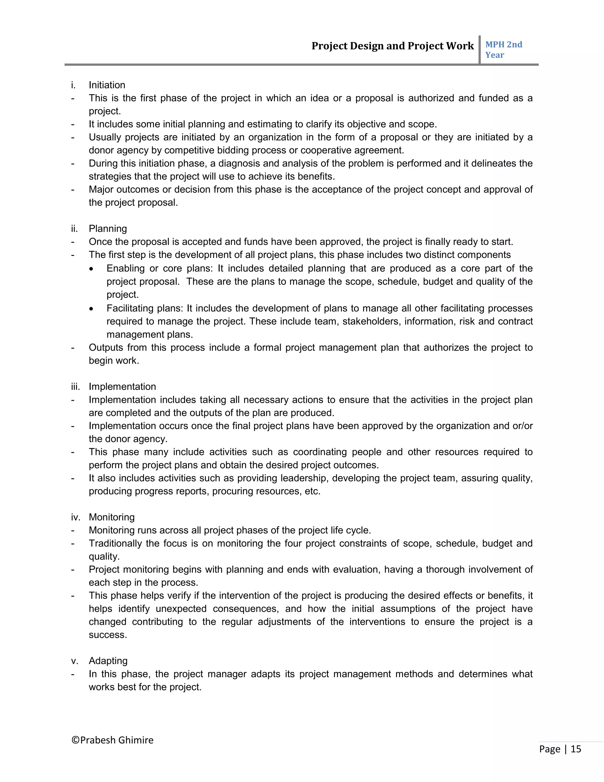 Project Design and Project Work MPH 2nd
Year
©Prabesh Ghimire
Page | 15
i. Initiation
- This is the first phase of the project in which an idea or a proposal is authorized and funded as a
project.
- It includes some initial planning and estimating to clarify its objective and scope.
- Usually projects are initiated by an organization in the form of a proposal or they are initiated by a
donor agency by competitive bidding process or cooperative agreement.
- During this initiation phase, a diagnosis and analysis of the problem is performed and it delineates the
strategies that the project will use to achieve its benefits.
- Major outcomes or decision from this phase is the acceptance of the project concept and approval of
the project proposal.
ii. Planning
- Once the proposal is accepted and funds have been approved, the project is finally ready to start.
- The first step is the development of all project plans, this phase includes two distinct components
 Enabling or core plans: It includes detailed planning that are produced as a core part of the
project proposal. These are the plans to manage the scope, schedule, budget and quality of the
project.
 Facilitating plans: It includes the development of plans to manage all other facilitating processes
required to manage the project. These include team, stakeholders, information, risk and contract
management plans.
- Outputs from this process include a formal project management plan that authorizes the project to
begin work.
iii. Implementation
- Implementation includes taking all necessary actions to ensure that the activities in the project plan
are completed and the outputs of the plan are produced.
- Implementation occurs once the final project plans have been approved by the organization and or/or
the donor agency.
- This phase many include activities such as coordinating people and other resources required to
perform the project plans and obtain the desired project outcomes.
- It also includes activities such as providing leadership, developing the project team, assuring quality,
producing progress reports, procuring resources, etc.
iv. Monitoring
- Monitoring runs across all project phases of the project life cycle.
- Traditionally the focus is on monitoring the four project constraints of scope, schedule, budget and
quality.
- Project monitoring begins with planning and ends with evaluation, having a thorough involvement of
each step in the process.
- This phase helps verify if the intervention of the project is producing the desired effects or benefits, it
helps identify unexpected consequences, and how the initial assumptions of the project have
changed contributing to the regular adjustments of the interventions to ensure the project is a
success.
v. Adapting
- In this phase, the project manager adapts its project management methods and determines what
works best for the project.
 
