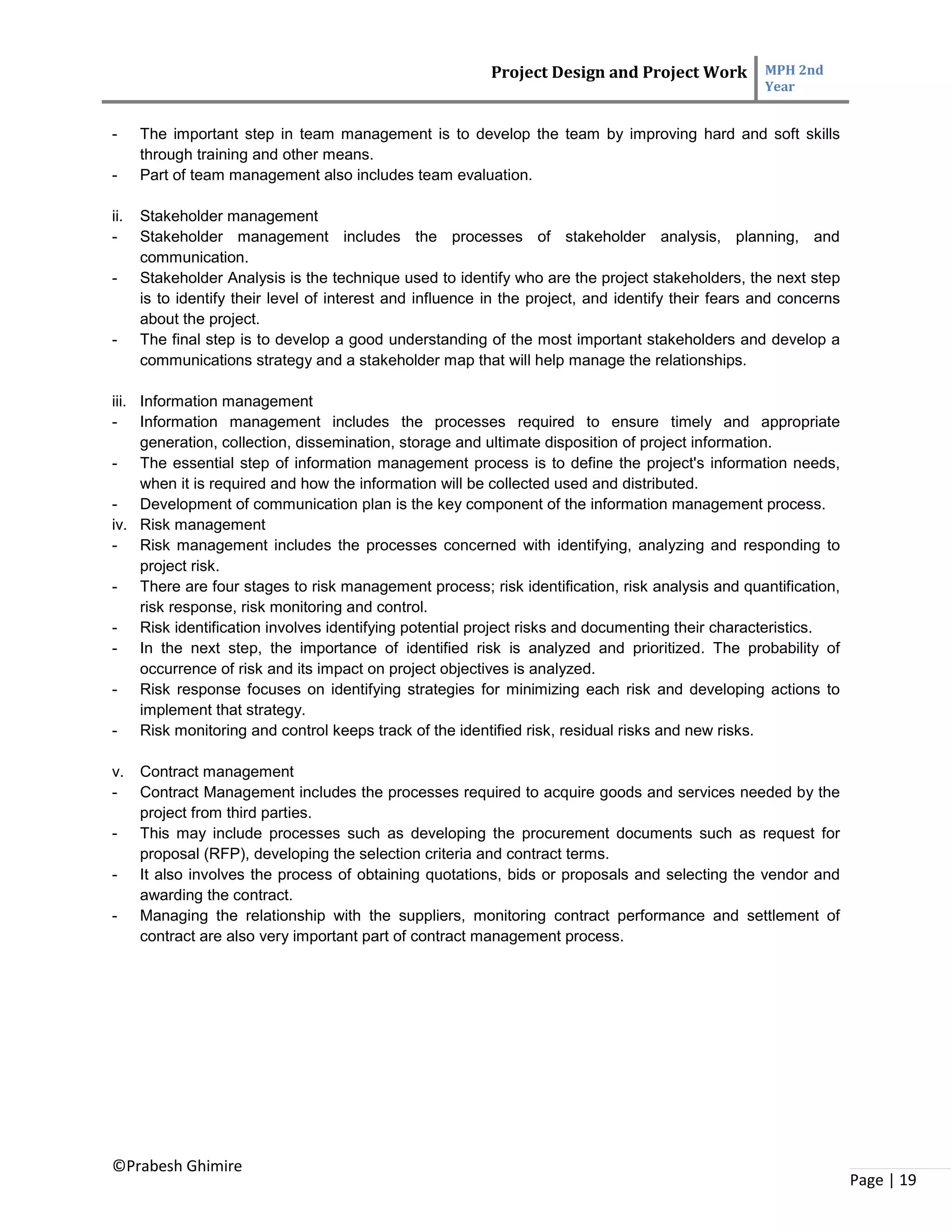 Project Design and Project Work MPH 2nd
Year
©Prabesh Ghimire
Page | 19
- The important step in team management is to develop the team by improving hard and soft skills
through training and other means.
- Part of team management also includes team evaluation.
ii. Stakeholder management
- Stakeholder management includes the processes of stakeholder analysis, planning, and
communication.
- Stakeholder Analysis is the technique used to identify who are the project stakeholders, the next step
is to identify their level of interest and influence in the project, and identify their fears and concerns
about the project.
- The final step is to develop a good understanding of the most important stakeholders and develop a
communications strategy and a stakeholder map that will help manage the relationships.
iii. Information management
- Information management includes the processes required to ensure timely and appropriate
generation, collection, dissemination, storage and ultimate disposition of project information.
- The essential step of information management process is to define the project's information needs,
when it is required and how the information will be collected used and distributed.
- Development of communication plan is the key component of the information management process.
iv. Risk management
- Risk management includes the processes concerned with identifying, analyzing and responding to
project risk.
- There are four stages to risk management process; risk identification, risk analysis and quantification,
risk response, risk monitoring and control.
- Risk identification involves identifying potential project risks and documenting their characteristics.
- In the next step, the importance of identified risk is analyzed and prioritized. The probability of
occurrence of risk and its impact on project objectives is analyzed.
- Risk response focuses on identifying strategies for minimizing each risk and developing actions to
implement that strategy.
- Risk monitoring and control keeps track of the identified risk, residual risks and new risks.
v. Contract management
- Contract Management includes the processes required to acquire goods and services needed by the
project from third parties.
- This may include processes such as developing the procurement documents such as request for
proposal (RFP), developing the selection criteria and contract terms.
- It also involves the process of obtaining quotations, bids or proposals and selecting the vendor and
awarding the contract.
- Managing the relationship with the suppliers, monitoring contract performance and settlement of
contract are also very important part of contract management process.
 