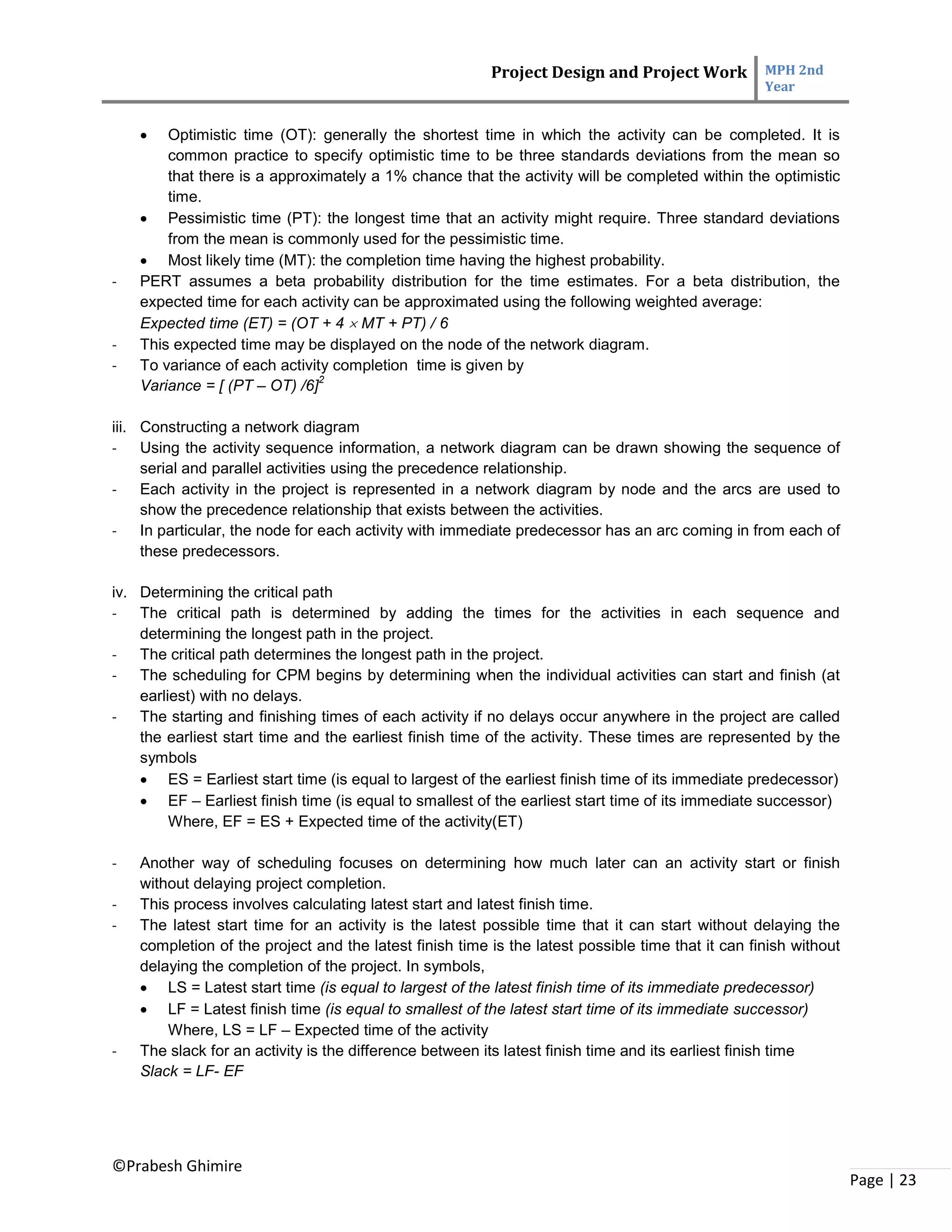 Project Design and Project Work MPH 2nd
Year
©Prabesh Ghimire
Page | 23
 Optimistic time (OT): generally the shortest time in which the activity can be completed. It is
common practice to specify optimistic time to be three standards deviations from the mean so
that there is a approximately a 1% chance that the activity will be completed within the optimistic
time.
 Pessimistic time (PT): the longest time that an activity might require. Three standard deviations
from the mean is commonly used for the pessimistic time.
 Most likely time (MT): the completion time having the highest probability.
- PERT assumes a beta probability distribution for the time estimates. For a beta distribution, the
expected time for each activity can be approximated using the following weighted average:
Expected time (ET) = (OT + 4  MT + PT) / 6
- This expected time may be displayed on the node of the network diagram.
- To variance of each activity completion time is given by
Variance = [ (PT – OT) /6]
2
iii. Constructing a network diagram
- Using the activity sequence information, a network diagram can be drawn showing the sequence of
serial and parallel activities using the precedence relationship.
- Each activity in the project is represented in a network diagram by node and the arcs are used to
show the precedence relationship that exists between the activities.
- In particular, the node for each activity with immediate predecessor has an arc coming in from each of
these predecessors.
iv. Determining the critical path
- The critical path is determined by adding the times for the activities in each sequence and
determining the longest path in the project.
- The critical path determines the longest path in the project.
- The scheduling for CPM begins by determining when the individual activities can start and finish (at
earliest) with no delays.
- The starting and finishing times of each activity if no delays occur anywhere in the project are called
the earliest start time and the earliest finish time of the activity. These times are represented by the
symbols
 ES = Earliest start time (is equal to largest of the earliest finish time of its immediate predecessor)
 EF – Earliest finish time (is equal to smallest of the earliest start time of its immediate successor)
Where, EF = ES + Expected time of the activity(ET)
- Another way of scheduling focuses on determining how much later can an activity start or finish
without delaying project completion.
- This process involves calculating latest start and latest finish time.
- The latest start time for an activity is the latest possible time that it can start without delaying the
completion of the project and the latest finish time is the latest possible time that it can finish without
delaying the completion of the project. In symbols,
 LS = Latest start time (is equal to largest of the latest finish time of its immediate predecessor)
 LF = Latest finish time (is equal to smallest of the latest start time of its immediate successor)
Where, LS = LF – Expected time of the activity
- The slack for an activity is the difference between its latest finish time and its earliest finish time
Slack = LF- EF
 