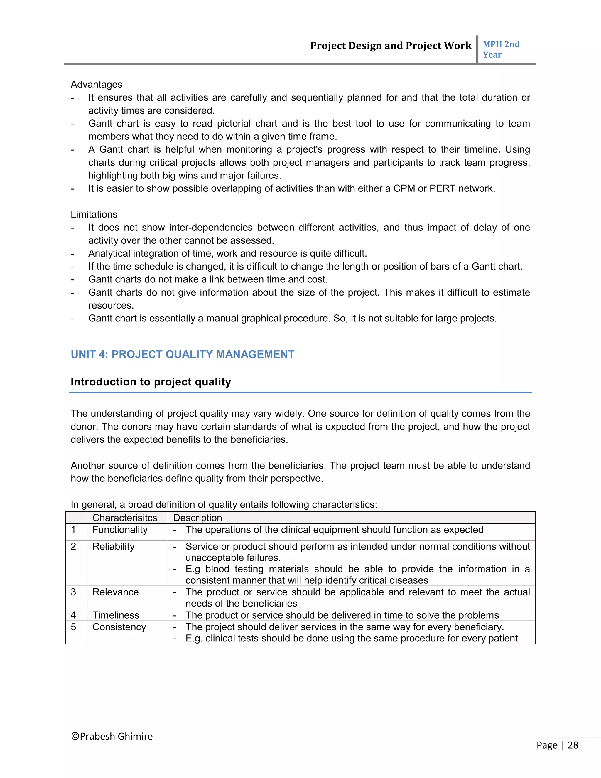 Project Design and Project Work MPH 2nd
Year
©Prabesh Ghimire
Page | 28
Advantages
- It ensures that all activities are carefully and sequentially planned for and that the total duration or
activity times are considered.
- Gantt chart is easy to read pictorial chart and is the best tool to use for communicating to team
members what they need to do within a given time frame.
- A Gantt chart is helpful when monitoring a project's progress with respect to their timeline. Using
charts during critical projects allows both project managers and participants to track team progress,
highlighting both big wins and major failures.
- It is easier to show possible overlapping of activities than with either a CPM or PERT network.
Limitations
- It does not show inter-dependencies between different activities, and thus impact of delay of one
activity over the other cannot be assessed.
- Analytical integration of time, work and resource is quite difficult.
- If the time schedule is changed, it is difficult to change the length or position of bars of a Gantt chart.
- Gantt charts do not make a link between time and cost.
- Gantt charts do not give information about the size of the project. This makes it difficult to estimate
resources.
- Gantt chart is essentially a manual graphical procedure. So, it is not suitable for large projects.
UNIT 4: PROJECT QUALITY MANAGEMENT
Introduction to project quality
The understanding of project quality may vary widely. One source for definition of quality comes from the
donor. The donors may have certain standards of what is expected from the project, and how the project
delivers the expected benefits to the beneficiaries.
Another source of definition comes from the beneficiaries. The project team must be able to understand
how the beneficiaries define quality from their perspective.
In general, a broad definition of quality entails following characteristics:
Characterisitcs Description
1 Functionality - The operations of the clinical equipment should function as expected
2 Reliability - Service or product should perform as intended under normal conditions without
unacceptable failures.
- E.g blood testing materials should be able to provide the information in a
consistent manner that will help identify critical diseases
3 Relevance - The product or service should be applicable and relevant to meet the actual
needs of the beneficiaries
4 Timeliness - The product or service should be delivered in time to solve the problems
5 Consistency - The project should deliver services in the same way for every beneficiary.
- E.g. clinical tests should be done using the same procedure for every patient
 