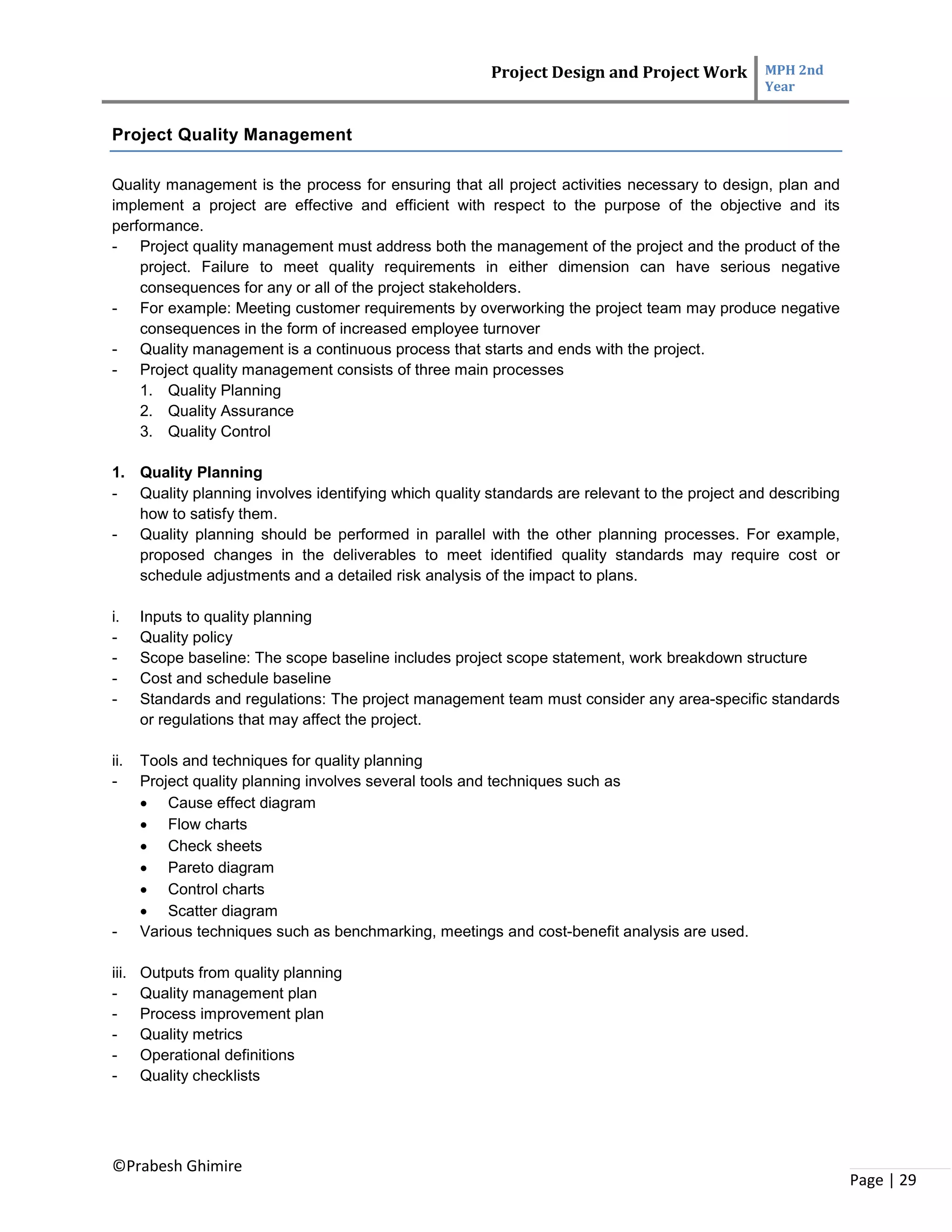 Project Design and Project Work MPH 2nd
Year
©Prabesh Ghimire
Page | 29
Project Quality Management
Quality management is the process for ensuring that all project activities necessary to design, plan and
implement a project are effective and efficient with respect to the purpose of the objective and its
performance.
- Project quality management must address both the management of the project and the product of the
project. Failure to meet quality requirements in either dimension can have serious negative
consequences for any or all of the project stakeholders.
- For example: Meeting customer requirements by overworking the project team may produce negative
consequences in the form of increased employee turnover
- Quality management is a continuous process that starts and ends with the project.
- Project quality management consists of three main processes
1. Quality Planning
2. Quality Assurance
3. Quality Control
1. Quality Planning
- Quality planning involves identifying which quality standards are relevant to the project and describing
how to satisfy them.
- Quality planning should be performed in parallel with the other planning processes. For example,
proposed changes in the deliverables to meet identified quality standards may require cost or
schedule adjustments and a detailed risk analysis of the impact to plans.
i. Inputs to quality planning
- Quality policy
- Scope baseline: The scope baseline includes project scope statement, work breakdown structure
- Cost and schedule baseline
- Standards and regulations: The project management team must consider any area-specific standards
or regulations that may affect the project.
ii. Tools and techniques for quality planning
- Project quality planning involves several tools and techniques such as
 Cause effect diagram
 Flow charts
 Check sheets
 Pareto diagram
 Control charts
 Scatter diagram
- Various techniques such as benchmarking, meetings and cost-benefit analysis are used.
iii. Outputs from quality planning
- Quality management plan
- Process improvement plan
- Quality metrics
- Operational definitions
- Quality checklists
 