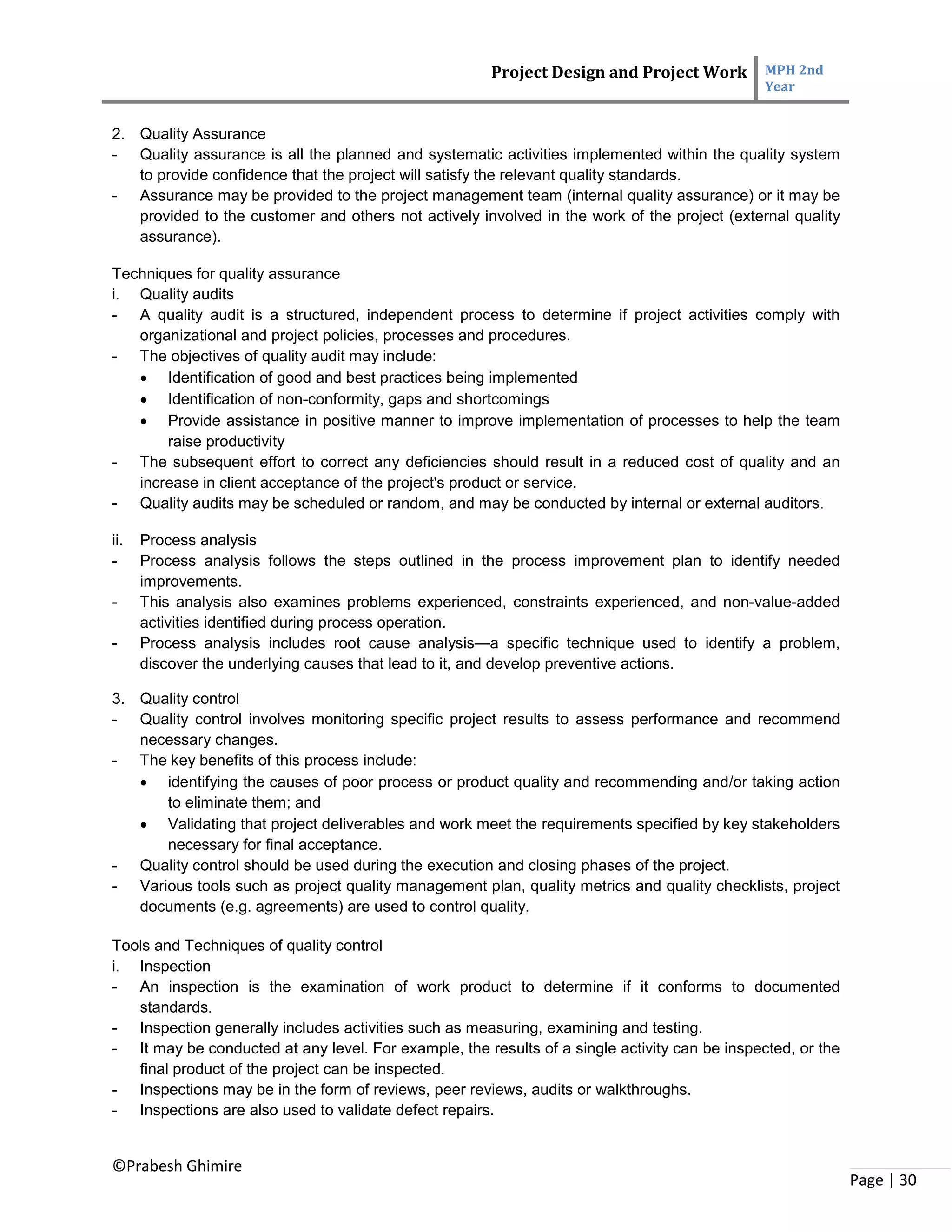 Project Design and Project Work MPH 2nd
Year
©Prabesh Ghimire
Page | 30
2. Quality Assurance
- Quality assurance is all the planned and systematic activities implemented within the quality system
to provide confidence that the project will satisfy the relevant quality standards.
- Assurance may be provided to the project management team (internal quality assurance) or it may be
provided to the customer and others not actively involved in the work of the project (external quality
assurance).
Techniques for quality assurance
i. Quality audits
- A quality audit is a structured, independent process to determine if project activities comply with
organizational and project policies, processes and procedures.
- The objectives of quality audit may include:
 Identification of good and best practices being implemented
 Identification of non-conformity, gaps and shortcomings
 Provide assistance in positive manner to improve implementation of processes to help the team
raise productivity
- The subsequent effort to correct any deficiencies should result in a reduced cost of quality and an
increase in client acceptance of the project's product or service.
- Quality audits may be scheduled or random, and may be conducted by internal or external auditors.
ii. Process analysis
- Process analysis follows the steps outlined in the process improvement plan to identify needed
improvements.
- This analysis also examines problems experienced, constraints experienced, and non-value-added
activities identified during process operation.
- Process analysis includes root cause analysis—a specific technique used to identify a problem,
discover the underlying causes that lead to it, and develop preventive actions.
3. Quality control
- Quality control involves monitoring specific project results to assess performance and recommend
necessary changes.
- The key benefits of this process include:
 identifying the causes of poor process or product quality and recommending and/or taking action
to eliminate them; and
 Validating that project deliverables and work meet the requirements specified by key stakeholders
necessary for final acceptance.
- Quality control should be used during the execution and closing phases of the project.
- Various tools such as project quality management plan, quality metrics and quality checklists, project
documents (e.g. agreements) are used to control quality.
Tools and Techniques of quality control
i. Inspection
- An inspection is the examination of work product to determine if it conforms to documented
standards.
- Inspection generally includes activities such as measuring, examining and testing.
- It may be conducted at any level. For example, the results of a single activity can be inspected, or the
final product of the project can be inspected.
- Inspections may be in the form of reviews, peer reviews, audits or walkthroughs.
- Inspections are also used to validate defect repairs.
 
