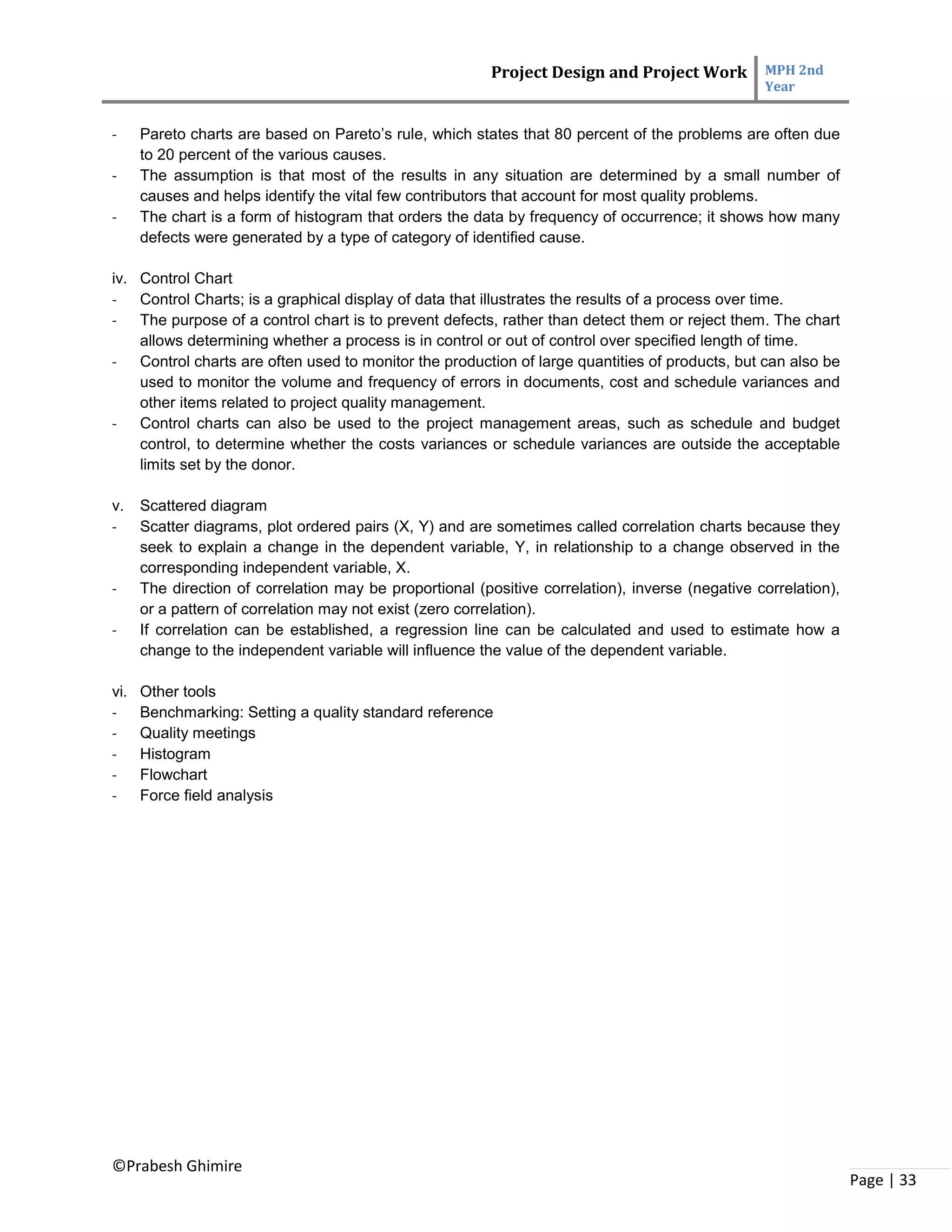 Project Design and Project Work MPH 2nd
Year
©Prabesh Ghimire
Page | 33
- Pareto charts are based on Pareto’s rule, which states that 80 percent of the problems are often due
to 20 percent of the various causes.
- The assumption is that most of the results in any situation are determined by a small number of
causes and helps identify the vital few contributors that account for most quality problems.
- The chart is a form of histogram that orders the data by frequency of occurrence; it shows how many
defects were generated by a type of category of identified cause.
iv. Control Chart
- Control Charts; is a graphical display of data that illustrates the results of a process over time.
- The purpose of a control chart is to prevent defects, rather than detect them or reject them. The chart
allows determining whether a process is in control or out of control over specified length of time.
- Control charts are often used to monitor the production of large quantities of products, but can also be
used to monitor the volume and frequency of errors in documents, cost and schedule variances and
other items related to project quality management.
- Control charts can also be used to the project management areas, such as schedule and budget
control, to determine whether the costs variances or schedule variances are outside the acceptable
limits set by the donor.
v. Scattered diagram
- Scatter diagrams, plot ordered pairs (X, Y) and are sometimes called correlation charts because they
seek to explain a change in the dependent variable, Y, in relationship to a change observed in the
corresponding independent variable, X.
- The direction of correlation may be proportional (positive correlation), inverse (negative correlation),
or a pattern of correlation may not exist (zero correlation).
- If correlation can be established, a regression line can be calculated and used to estimate how a
change to the independent variable will influence the value of the dependent variable.
vi. Other tools
- Benchmarking: Setting a quality standard reference
- Quality meetings
- Histogram
- Flowchart
- Force field analysis
 