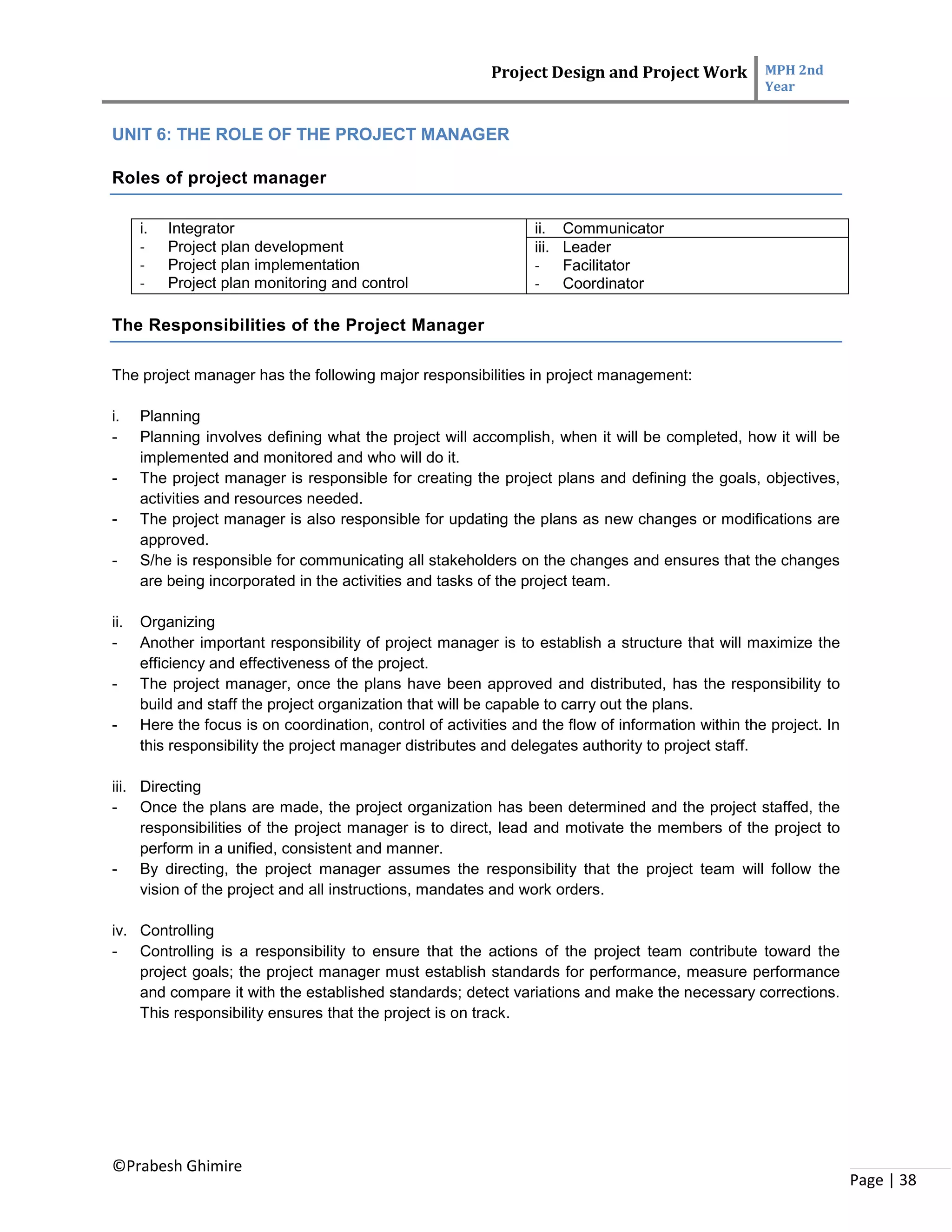 Project Design and Project Work MPH 2nd
Year
©Prabesh Ghimire
Page | 38
UNIT 6: THE ROLE OF THE PROJECT MANAGER
Roles of project manager
i. Integrator
- Project plan development
- Project plan implementation
- Project plan monitoring and control
ii. Communicator
iii. Leader
- Facilitator
- Coordinator
The Responsibilities of the Project Manager
The project manager has the following major responsibilities in project management:
i. Planning
- Planning involves defining what the project will accomplish, when it will be completed, how it will be
implemented and monitored and who will do it.
- The project manager is responsible for creating the project plans and defining the goals, objectives,
activities and resources needed.
- The project manager is also responsible for updating the plans as new changes or modifications are
approved.
- S/he is responsible for communicating all stakeholders on the changes and ensures that the changes
are being incorporated in the activities and tasks of the project team.
ii. Organizing
- Another important responsibility of project manager is to establish a structure that will maximize the
efficiency and effectiveness of the project.
- The project manager, once the plans have been approved and distributed, has the responsibility to
build and staff the project organization that will be capable to carry out the plans.
- Here the focus is on coordination, control of activities and the flow of information within the project. In
this responsibility the project manager distributes and delegates authority to project staff.
iii. Directing
- Once the plans are made, the project organization has been determined and the project staffed, the
responsibilities of the project manager is to direct, lead and motivate the members of the project to
perform in a unified, consistent and manner.
- By directing, the project manager assumes the responsibility that the project team will follow the
vision of the project and all instructions, mandates and work orders.
iv. Controlling
- Controlling is a responsibility to ensure that the actions of the project team contribute toward the
project goals; the project manager must establish standards for performance, measure performance
and compare it with the established standards; detect variations and make the necessary corrections.
This responsibility ensures that the project is on track.
 
