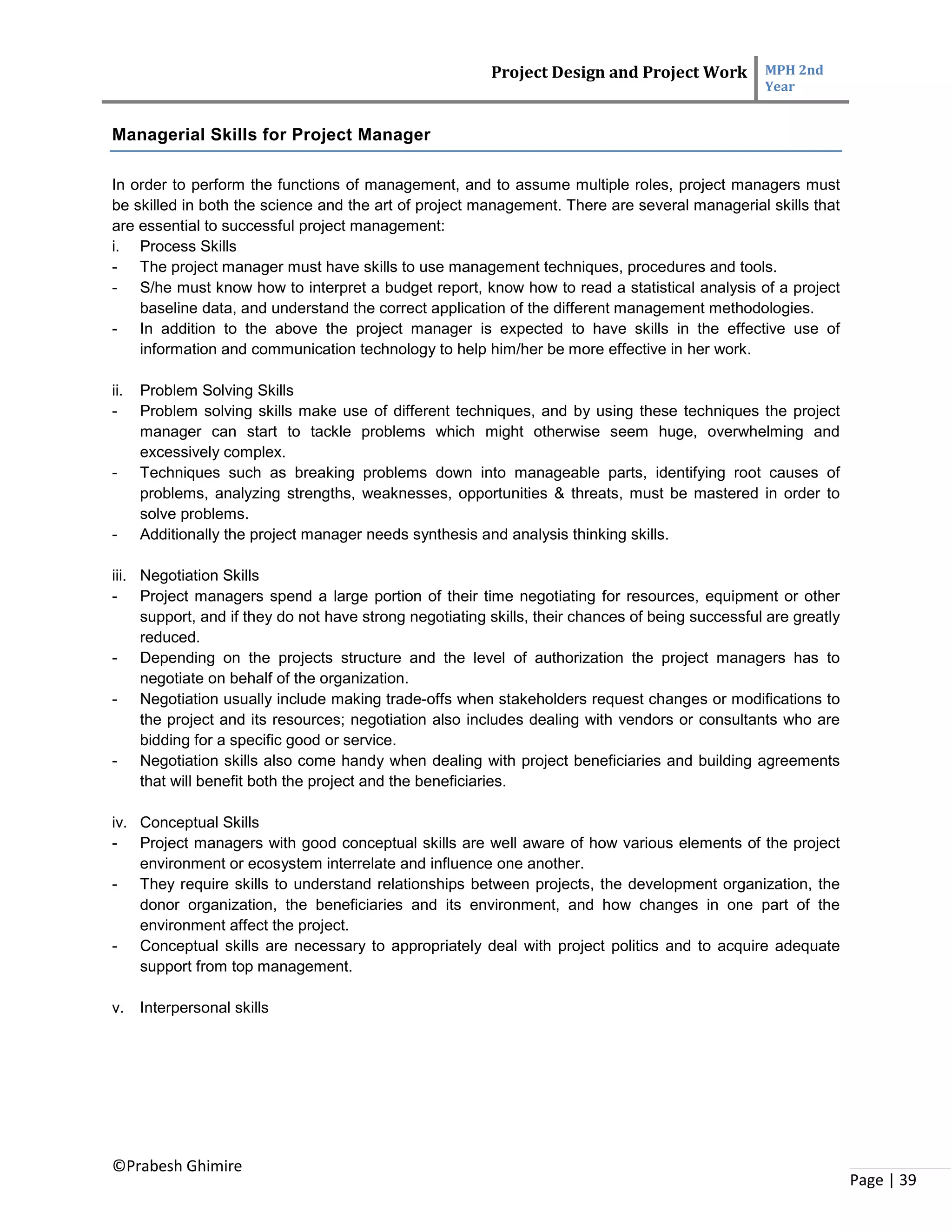 Project Design and Project Work MPH 2nd
Year
©Prabesh Ghimire
Page | 39
Managerial Skills for Project Manager
In order to perform the functions of management, and to assume multiple roles, project managers must
be skilled in both the science and the art of project management. There are several managerial skills that
are essential to successful project management:
i. Process Skills
- The project manager must have skills to use management techniques, procedures and tools.
- S/he must know how to interpret a budget report, know how to read a statistical analysis of a project
baseline data, and understand the correct application of the different management methodologies.
- In addition to the above the project manager is expected to have skills in the effective use of
information and communication technology to help him/her be more effective in her work.
ii. Problem Solving Skills
- Problem solving skills make use of different techniques, and by using these techniques the project
manager can start to tackle problems which might otherwise seem huge, overwhelming and
excessively complex.
- Techniques such as breaking problems down into manageable parts, identifying root causes of
problems, analyzing strengths, weaknesses, opportunities & threats, must be mastered in order to
solve problems.
- Additionally the project manager needs synthesis and analysis thinking skills.
iii. Negotiation Skills
- Project managers spend a large portion of their time negotiating for resources, equipment or other
support, and if they do not have strong negotiating skills, their chances of being successful are greatly
reduced.
- Depending on the projects structure and the level of authorization the project managers has to
negotiate on behalf of the organization.
- Negotiation usually include making trade-offs when stakeholders request changes or modifications to
the project and its resources; negotiation also includes dealing with vendors or consultants who are
bidding for a specific good or service.
- Negotiation skills also come handy when dealing with project beneficiaries and building agreements
that will benefit both the project and the beneficiaries.
iv. Conceptual Skills
- Project managers with good conceptual skills are well aware of how various elements of the project
environment or ecosystem interrelate and influence one another.
- They require skills to understand relationships between projects, the development organization, the
donor organization, the beneficiaries and its environment, and how changes in one part of the
environment affect the project.
- Conceptual skills are necessary to appropriately deal with project politics and to acquire adequate
support from top management.
v. Interpersonal skills
 